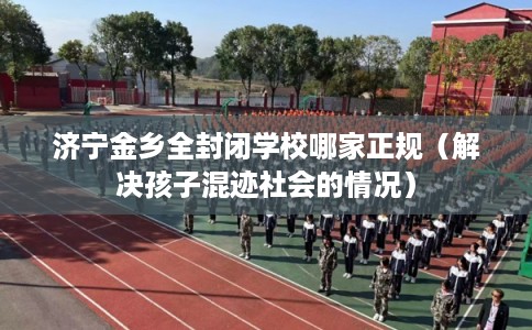 济宁金乡全封闭学校哪家正规（解决孩子混迹社会的情况）
