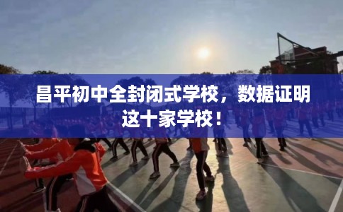 昌平初中全封闭式学校，数据证明这十家学校！