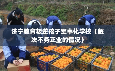 济宁教育叛逆孩子军事化学校（解决不务正业的情况）