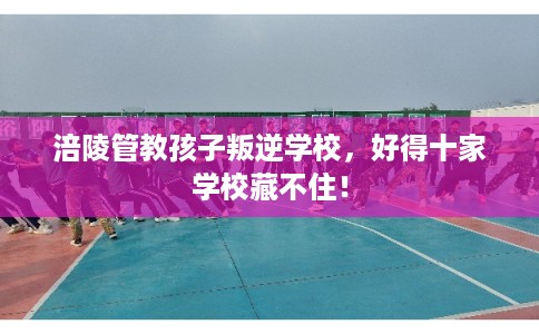 涪陵管教孩子叛逆学校，好得十家学校藏不住！
