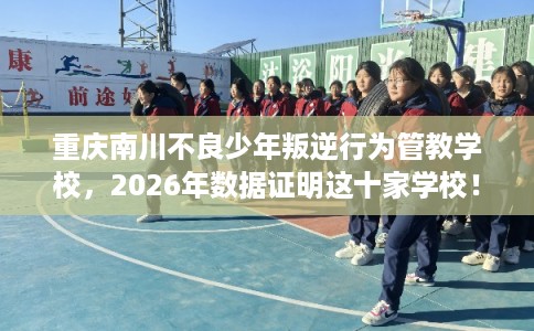 重庆南川不良少年叛逆行为管教学校，2026年数据证明这十家学校！