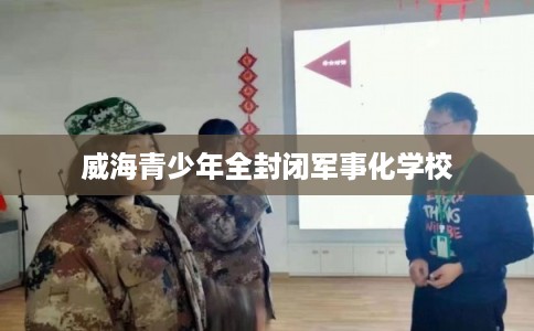 威海青少年全封闭军事化学校 威海青少年全封闭军事化学校