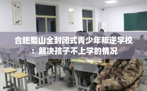 合肥蜀山全封闭式青少年叛逆学校:解决孩子不上学的情况 合肥蜀山全封闭式青少年叛逆学校:解决孩子不上学的情况