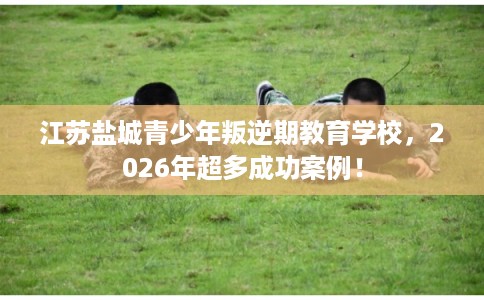 江苏盐城青少年叛逆期教育学校，2026年超多成功案例！