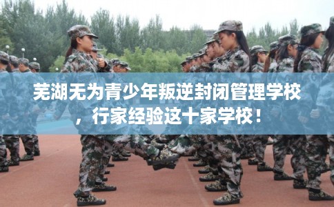 芜湖无为青少年叛逆封闭管理学校，行家经验这十家学校！