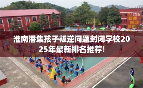淮南潘集孩子叛逆问题封闭学校2025年最新排名推荐!