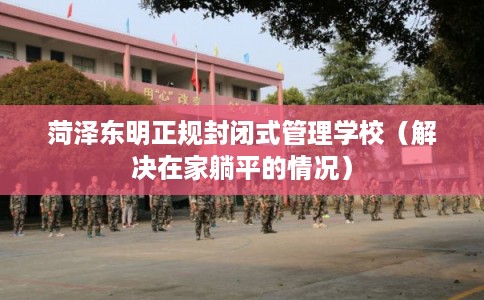 菏泽东明正规封闭式管理学校(解决在家躺平的情况) 菏泽东明正规封闭式管理学校(解决在家躺平的情况)