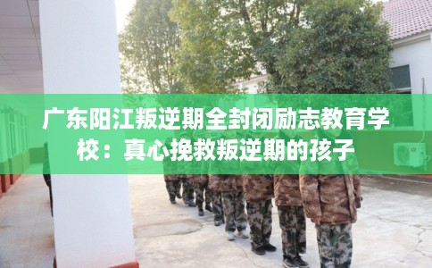 广东阳江叛逆期全封闭励志教育学校:真心挽救叛逆期的孩子 广东阳江叛逆期全封闭励志教育学校:真心挽救叛逆期的孩子