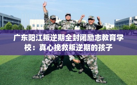 广东阳江叛逆期全封闭励志教育学校：真心挽救叛逆期的孩子