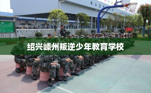 绍兴嵊州叛逆少年教育学校