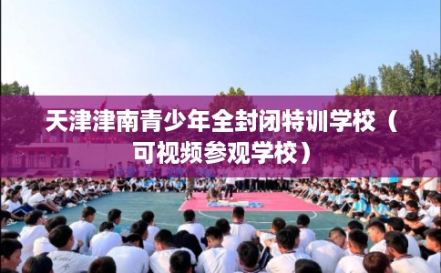 天津津南青少年全封闭特训学校(可视频参观学校) 天津津南青少年全封闭特训学校(可视频参观学校)