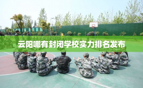 云阳哪有封闭学校实力排名发布