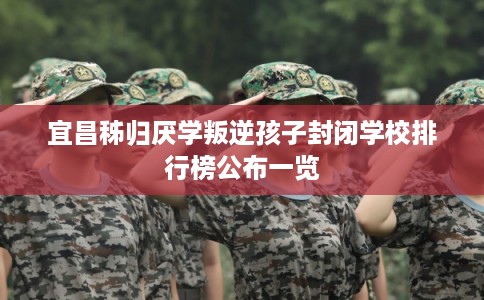 宜昌秭归厌学叛逆孩子封闭学校排行榜公布一览