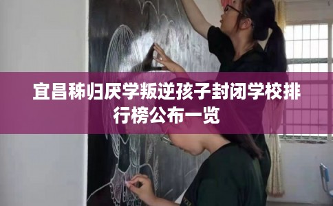 宜昌秭归厌学叛逆孩子封闭学校排行榜公布一览