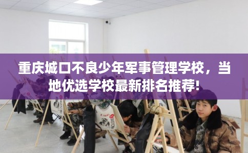 重庆城口不良少年军事管理学校,当地优选学校最新排名推荐! 重庆城口不良少年军事管理学校,当地优选学校最新排名推荐!