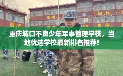 重庆城口不良少年军事管理学校，当地优选学校最新排名推荐!