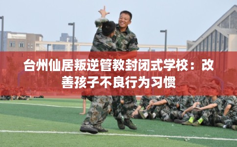 台州仙居叛逆管教封闭式学校：改善孩子不良行为习惯
