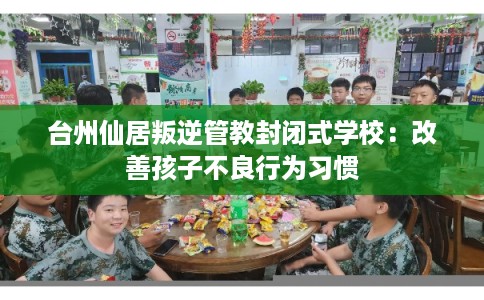 台州仙居叛逆管教封闭式学校：改善孩子不良行为习惯