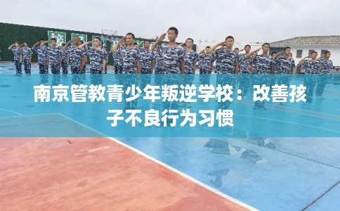 南京管教青少年叛逆学校：改善孩子不良行为习惯