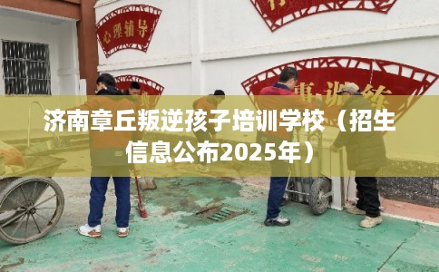 济南章丘叛逆孩子培训学校（招生信息公布2025年）