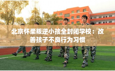 北京怀柔叛逆小孩全封闭学校：改善孩子不良行为习惯
