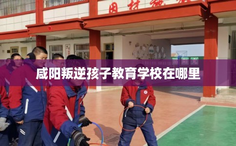咸阳叛逆孩子教育学校在哪里 咸阳叛逆孩子教育学校在哪里