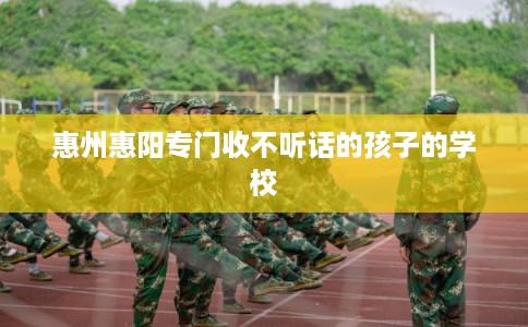 惠州惠阳专门收不听话的孩子的学校