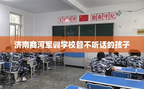 济南商河军训学校管不听话的孩子 济南商河军训学校管不听话的孩子