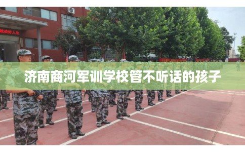 济南商河军训学校管不听话的孩子