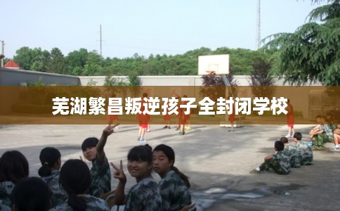 芜湖繁昌叛逆孩子全封闭学校