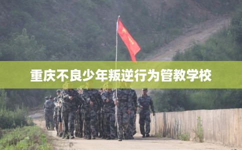 重庆不良少年叛逆行为管教学校 重庆不良少年叛逆行为管教学校
