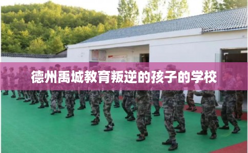 德州禹城教育叛逆的孩子的学校