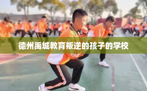 德州禹城教育叛逆的孩子的学校