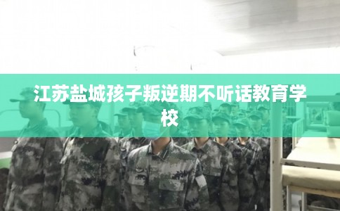 江苏盐城孩子叛逆期不听话教育学校 江苏盐城孩子叛逆期不听话教育学校