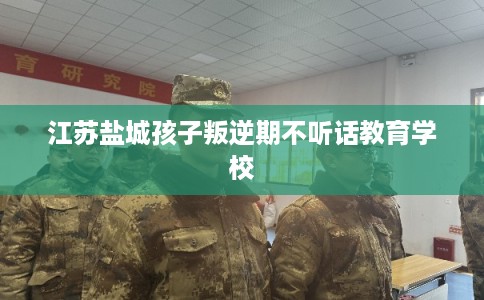 江苏盐城孩子叛逆期不听话教育学校