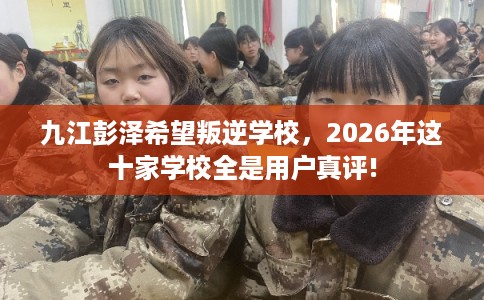 九江彭泽希望叛逆学校，2026年这十家学校全是用户真评!