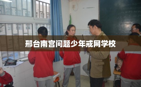 邢台南宫问题少年戒网学校