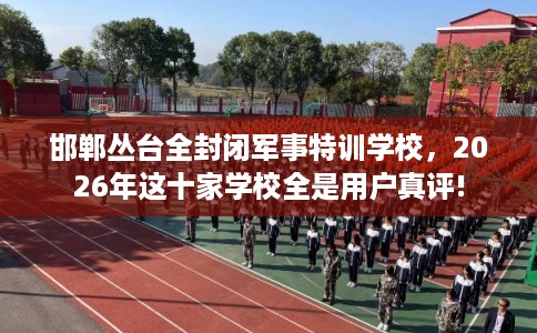 邯郸丛台全封闭军事特训学校，2026年这十家学校全是用户真评!