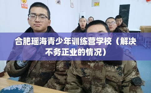 合肥瑶海青少年训练营学校（解决不务正业的情况）