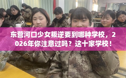 东营河口少女叛逆要到哪种学校，2026年你注意过吗？这十家学校！