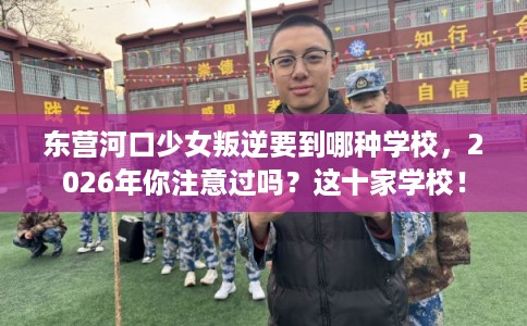 东营河口少女叛逆要到哪种学校，2026年你注意过吗？这十家学校！