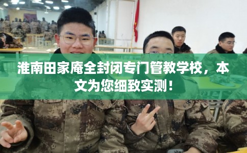 淮南田家庵全封闭专门管教学校,本文为您细致实测! 淮南田家庵全封闭专门管教学校,本文为您细致实测!