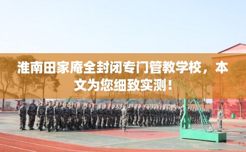 淮南田家庵全封闭专门管教学校,本文为您细致实测! 淮南田家庵全封闭专门管教学校,本文为您细致实测!