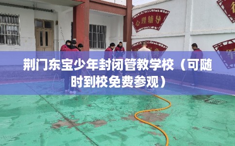 荆门东宝少年封闭管教学校（可随时到校免费参观）
