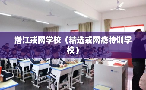 潜江戒网学校(精选戒网瘾特训学校) 潜江戒网学校(精选戒网瘾特训学校)