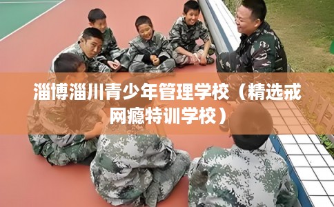 淄博淄川青少年管理学校（精选戒网瘾特训学校）