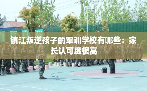 镇江叛逆孩子的军训学校有哪些：家长认可度很高