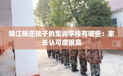 镇江叛逆孩子的军训学校有哪些：家长认可度很高
