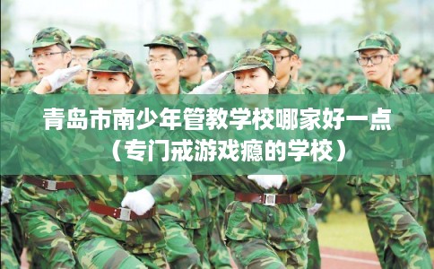 青岛市南少年管教学校哪家好一点（专门戒游戏瘾的学校）