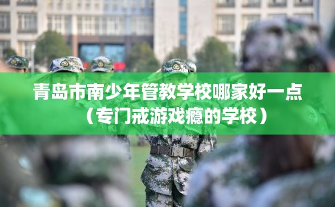 青岛市南少年管教学校哪家好一点（专门戒游戏瘾的学校）